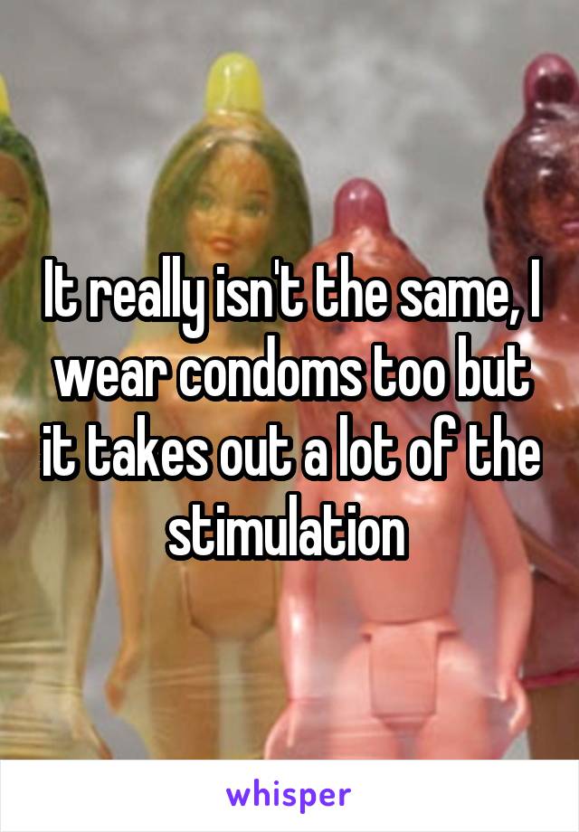 It really isn't the same, I wear condoms too but it takes out a lot of the stimulation 