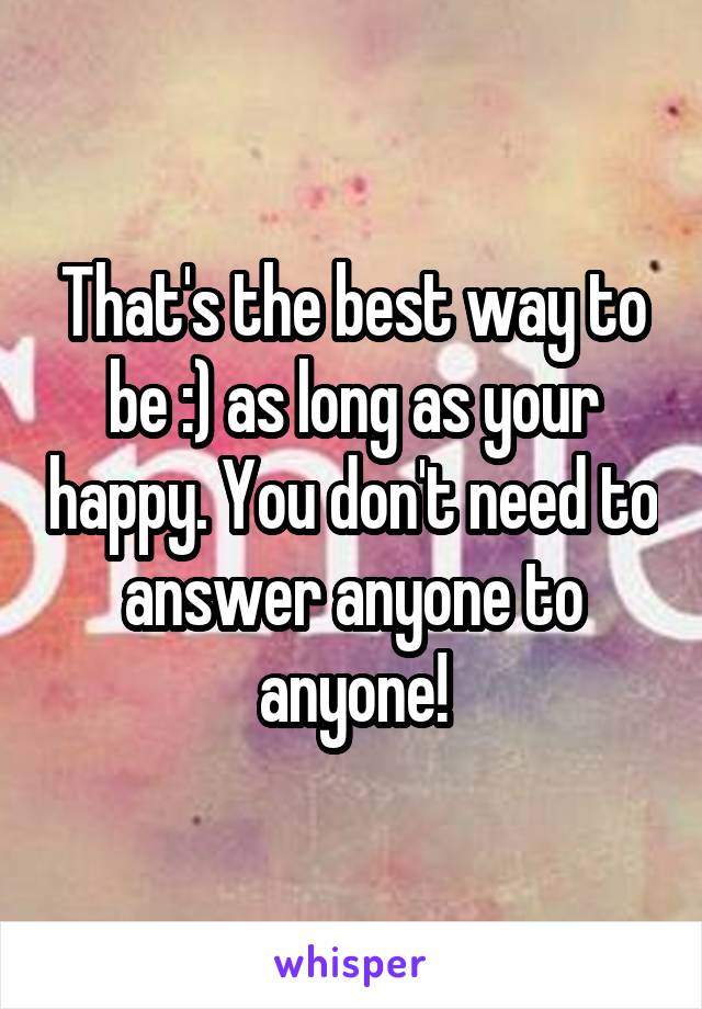 That's the best way to be :) as long as your happy. You don't need to answer anyone to anyone!