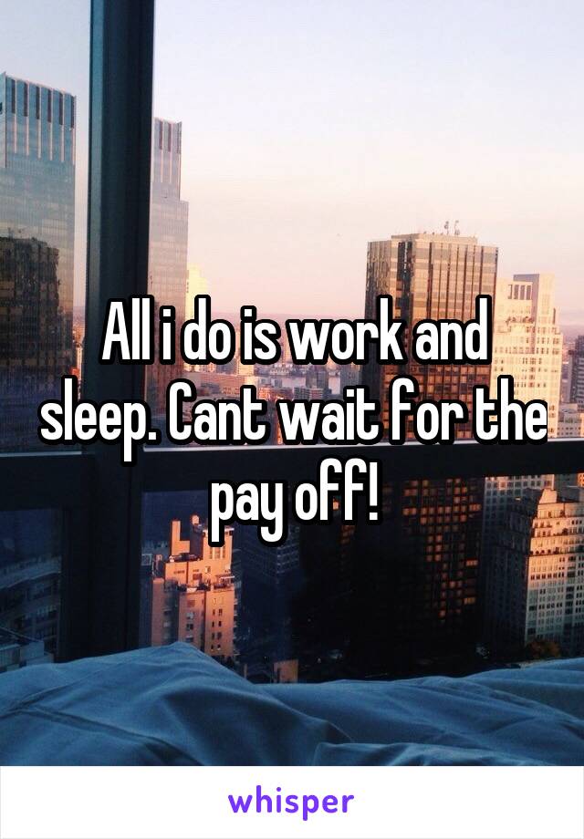 All i do is work and sleep. Cant wait for the pay off!