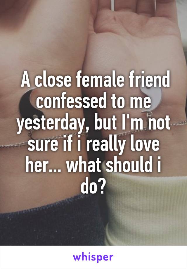  A close female friend confessed to me yesterday, but I'm not sure if i really love her... what should i do?