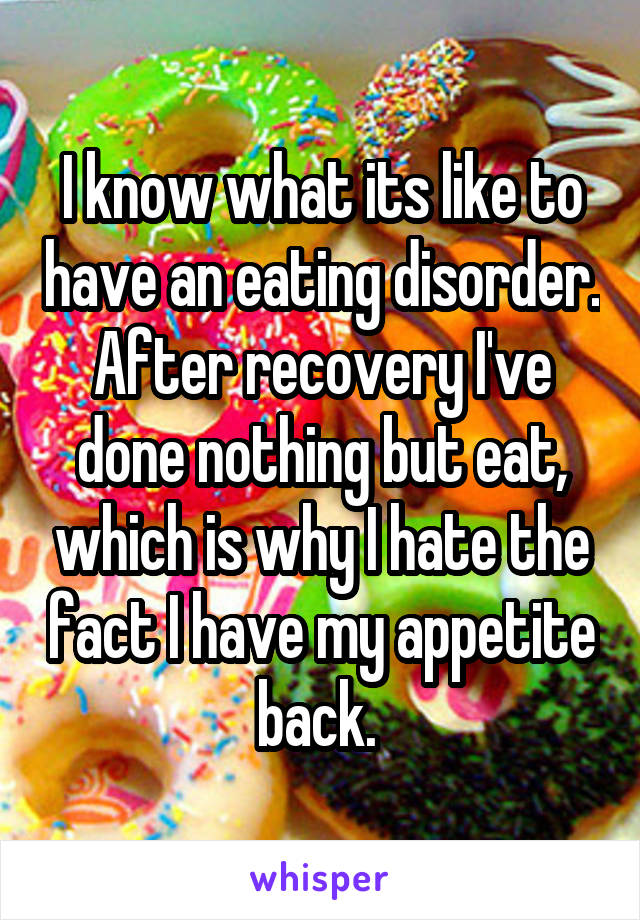 I know what its like to have an eating disorder. After recovery I've done nothing but eat, which is why I hate the fact I have my appetite back. 