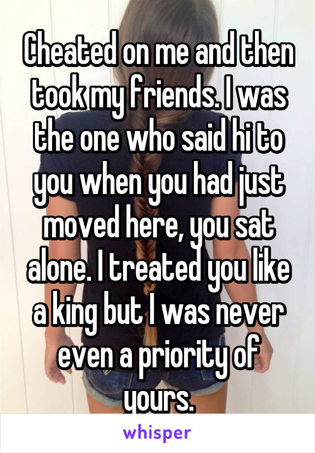 Cheated on me and then took my friends. I was the one who said hi to you when you had just moved here, you sat alone. I treated you like a king but I was never even a priority of yours.