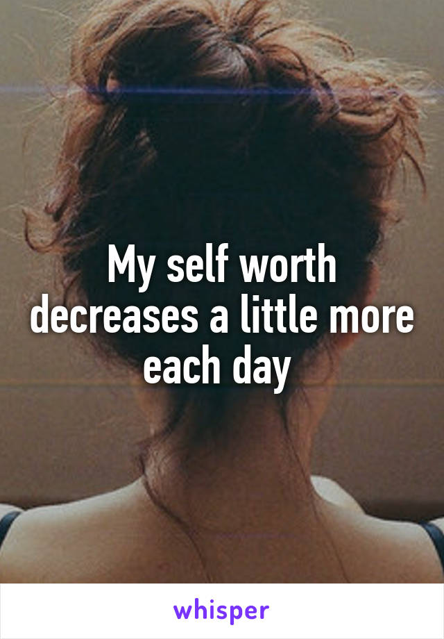 My self worth decreases a little more each day 