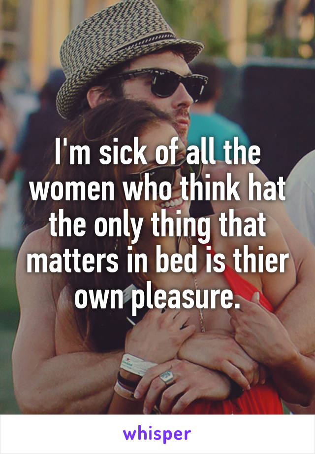 I'm sick of all the women who think hat the only thing that matters in bed is thier own pleasure.