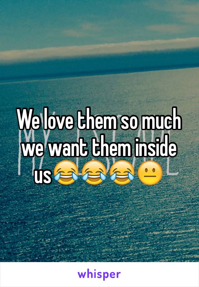 We love them so much we want them inside us😂😂😂😐