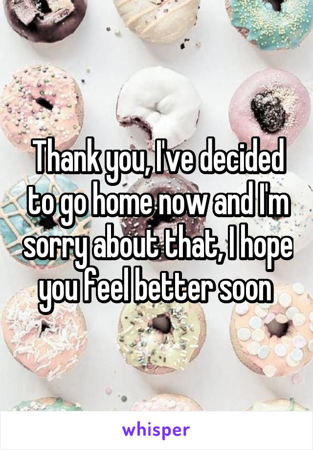 Thank you, I've decided to go home now and I'm sorry about that, I hope you feel better soon 