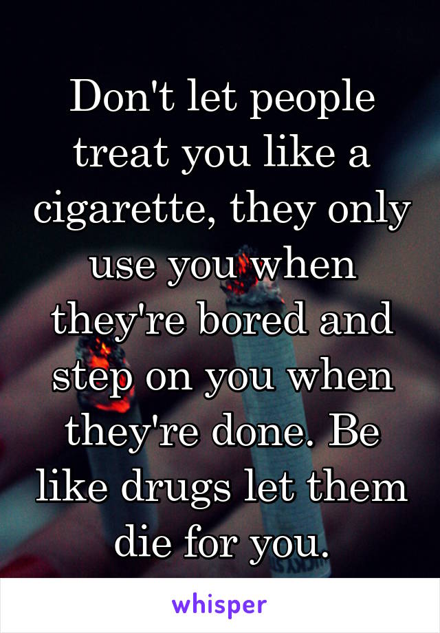 Don't let people treat you like a cigarette, they only use you when they're bored and step on you when they're done. Be like drugs let them die for you.