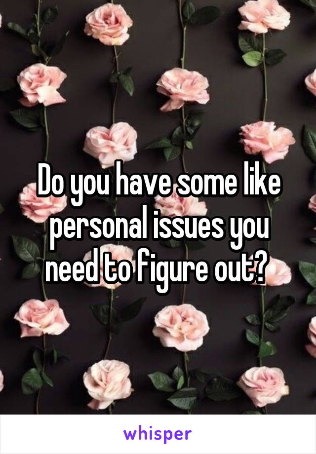 Do you have some like personal issues you need to figure out? 