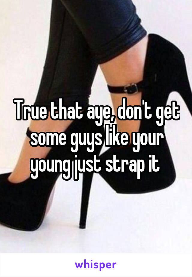 True that aye, don't get some guys like your young just strap it 