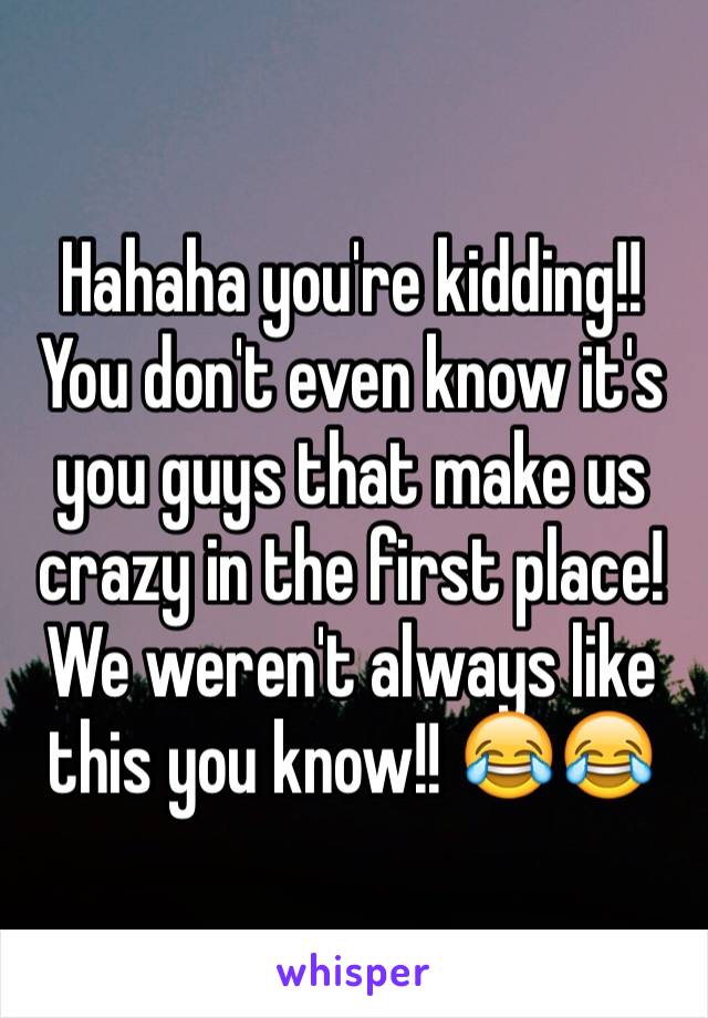 Hahaha you're kidding!! You don't even know it's you guys that make us crazy in the first place! We weren't always like this you know!! 😂😂