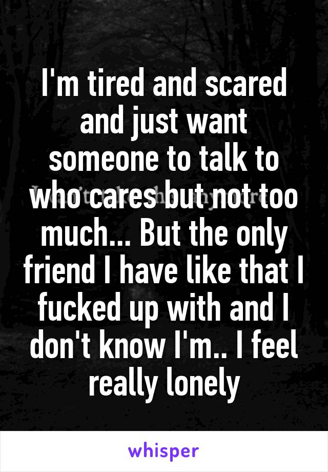 I'm tired and scared and just want someone to talk to who cares but not too much... But the only friend I have like that I fucked up with and I don't know I'm.. I feel really lonely