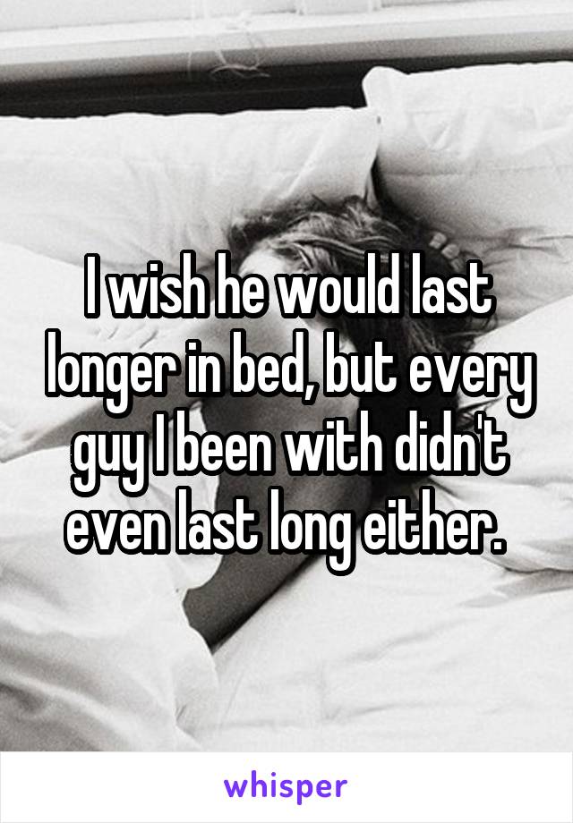 I wish he would last longer in bed, but every guy I been with didn't even last long either. 