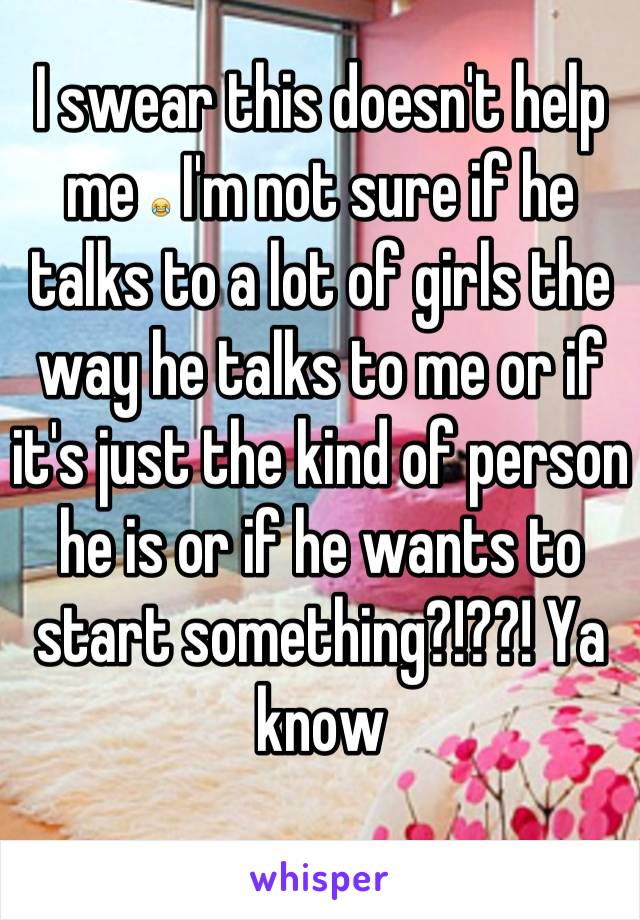 I swear this doesn't help me 😂 I'm not sure if he talks to a lot of girls the way he talks to me or if it's just the kind of person he is or if he wants to start something?!??! Ya know