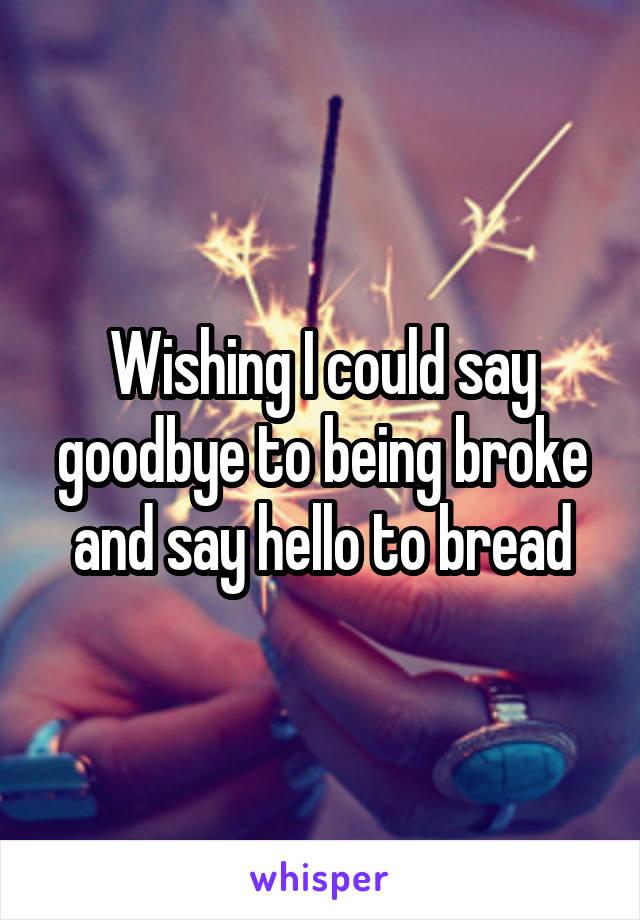 Wishing I could say goodbye to being broke and say hello to bread