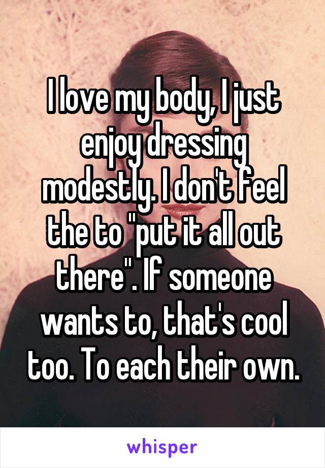 I love my body, I just enjoy dressing modestly. I don't feel the to "put it all out there". If someone wants to, that's cool too. To each their own.