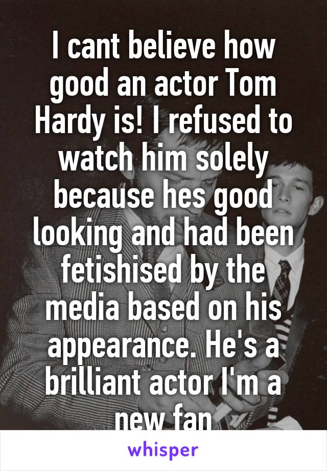 I cant believe how good an actor Tom Hardy is! I refused to watch him solely because hes good looking and had been fetishised by the media based on his appearance. He's a brilliant actor I'm a new fan