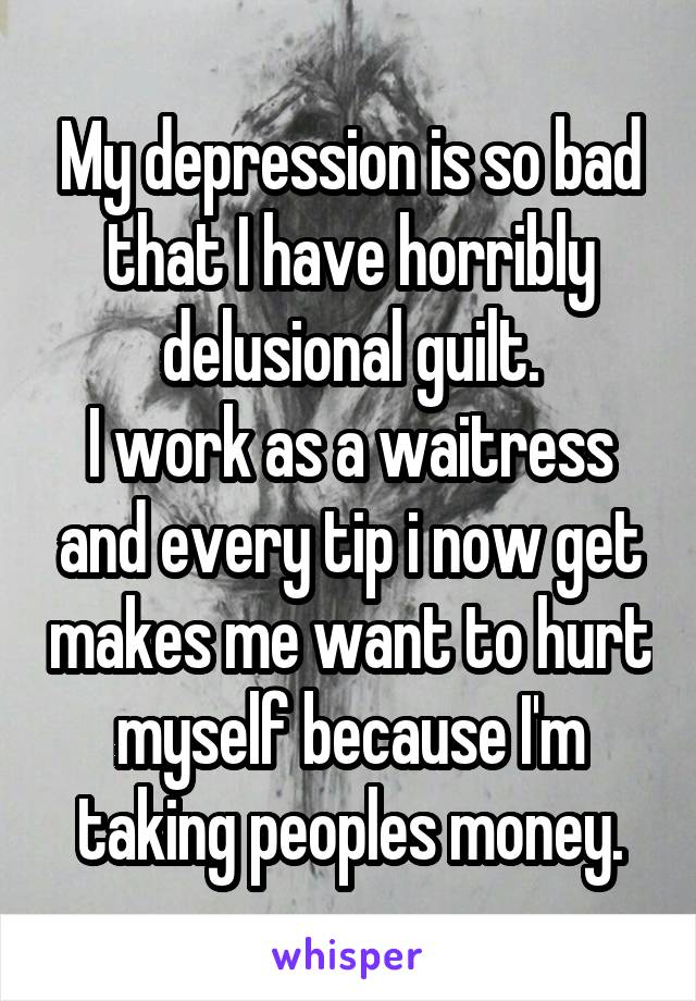 My depression is so bad that I have horribly delusional guilt.
I work as a waitress and every tip i now get makes me want to hurt myself because I'm taking peoples money.