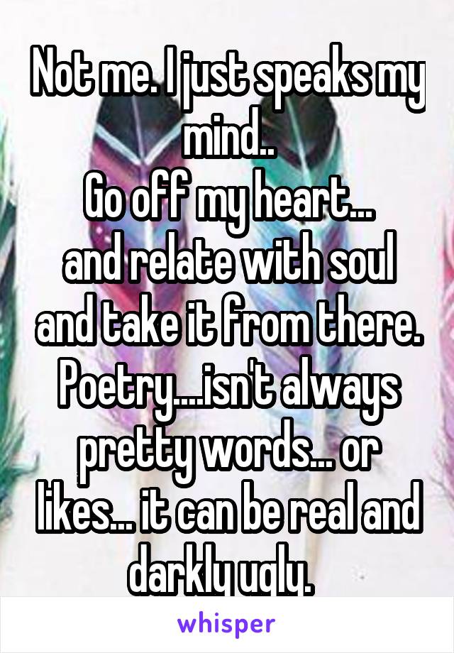 Not me. I just speaks my mind..
Go off my heart...
and relate with soul and take it from there. Poetry....isn't always pretty words... or likes... it can be real and darkly ugly.  