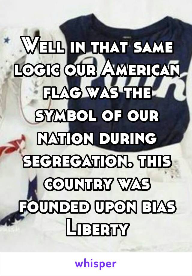 Well in that same logic our American flag was the symbol of our nation during segregation. this country was founded upon bias Liberty