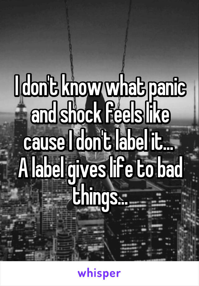 I don't know what panic and shock feels like cause I don't label it... 
A label gives life to bad things...