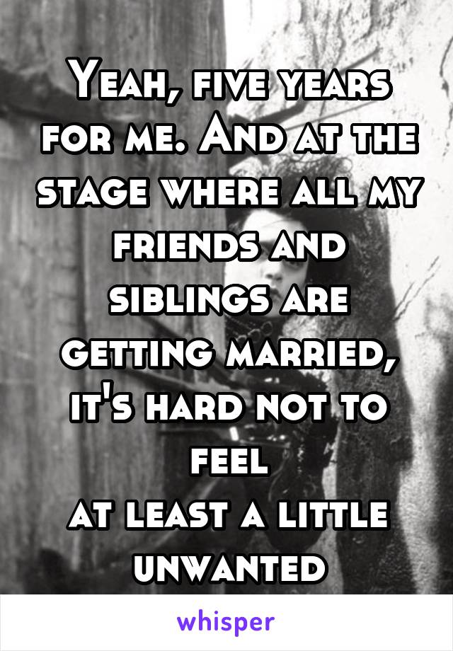 Yeah, five years for me. And at the stage where all my friends and siblings are getting married, it's hard not to feel
at least a little
unwanted