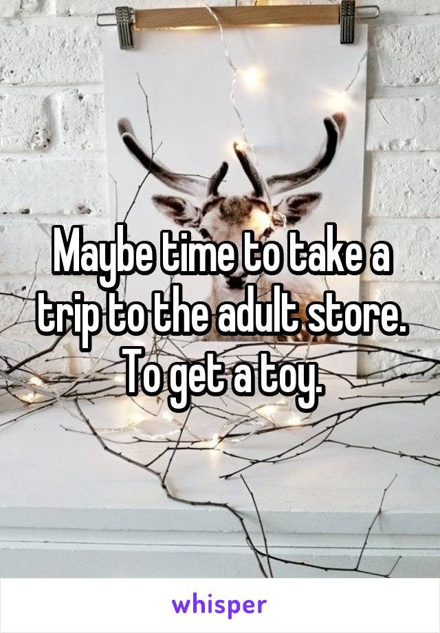 Maybe time to take a trip to the adult store. To get a toy.