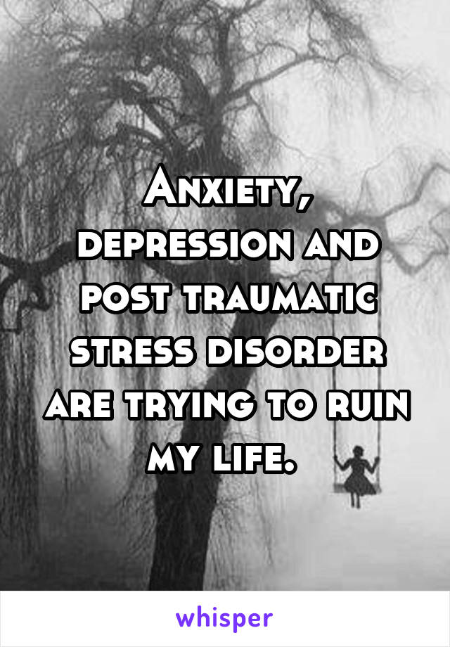 Anxiety, depression and post traumatic stress disorder are trying to ruin my life. 