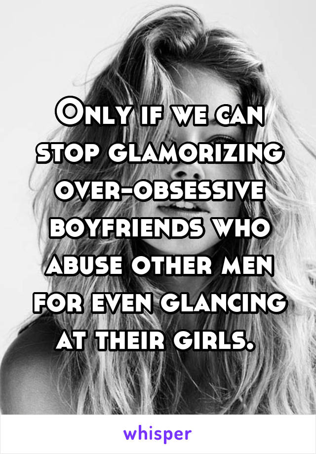 Only if we can stop glamorizing over-obsessive boyfriends who abuse other men for even glancing at their girls. 