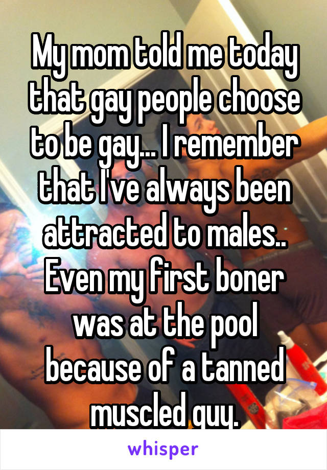 My mom told me today that gay people choose to be gay... I remember that I've always been attracted to males.. Even my first boner was at the pool because of a tanned muscled guy.