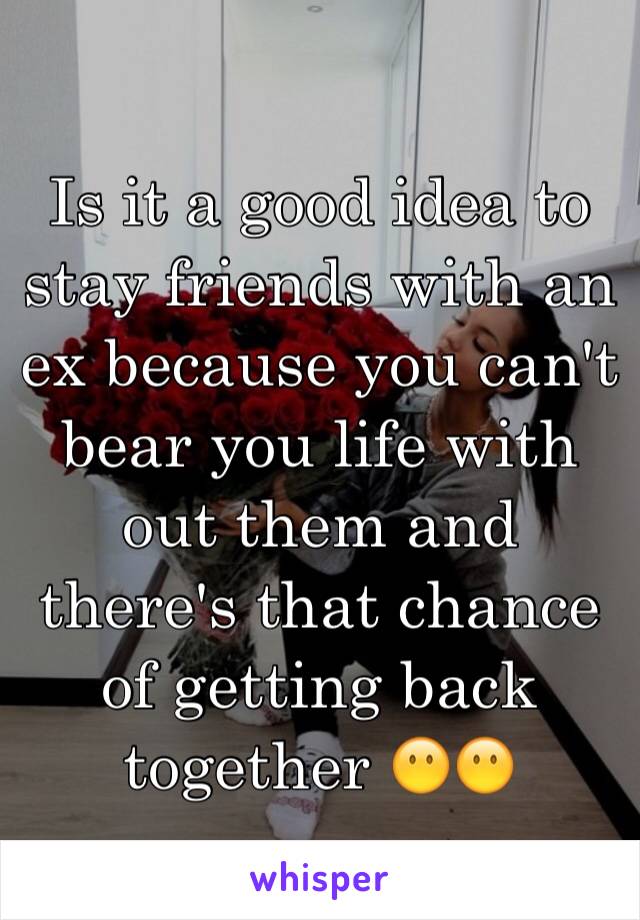 Is it a good idea to stay friends with an ex because you can't bear you life with out them and there's that chance of getting back together 😶😶