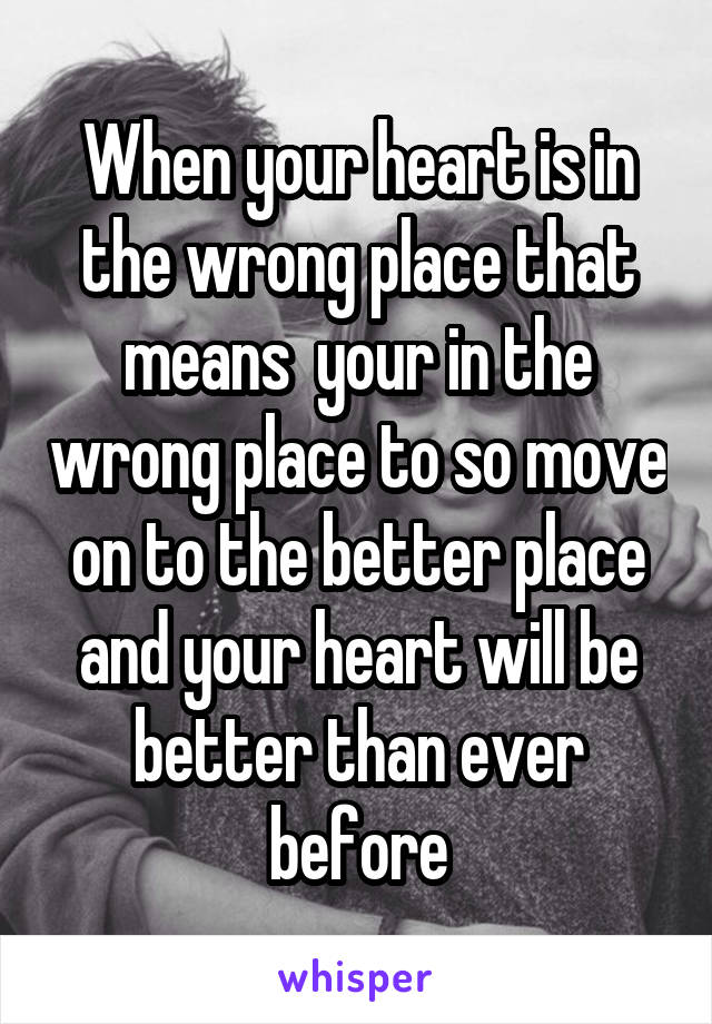 When your heart is in the wrong place that means  your in the wrong place to so move on to the better place and your heart will be better than ever before