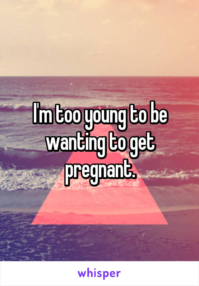 I'm too young to be wanting to get pregnant.