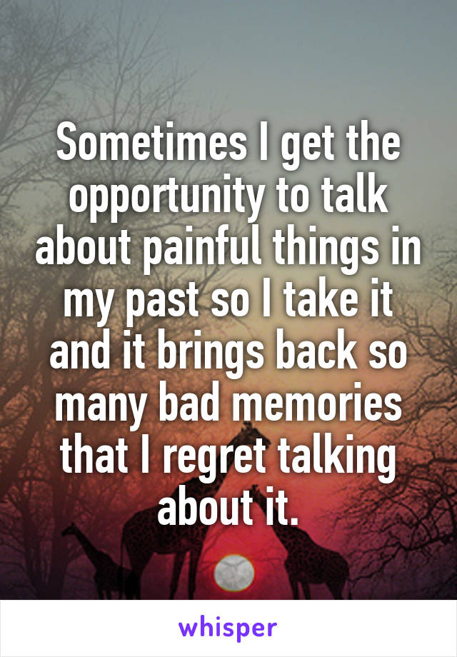 Sometimes I get the opportunity to talk about painful things in my past so I take it and it brings back so many bad memories that I regret talking about it.