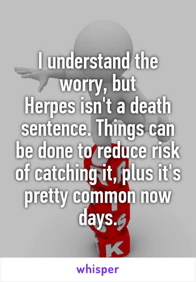 I understand the worry, but
Herpes isn't a death sentence. Things can be done to reduce risk of catching it, plus it's pretty common now days.