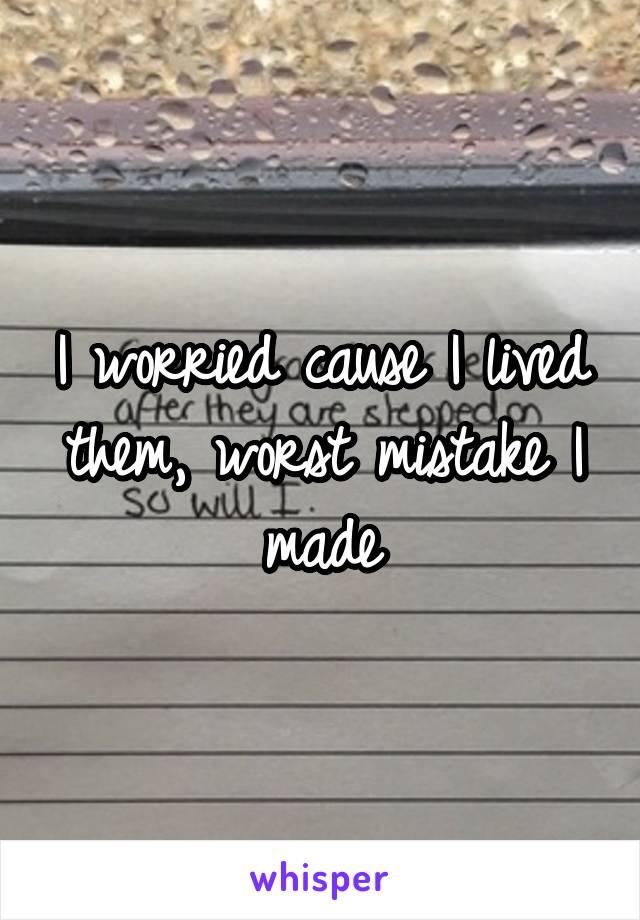 I worried cause I lived them, worst mistake I made