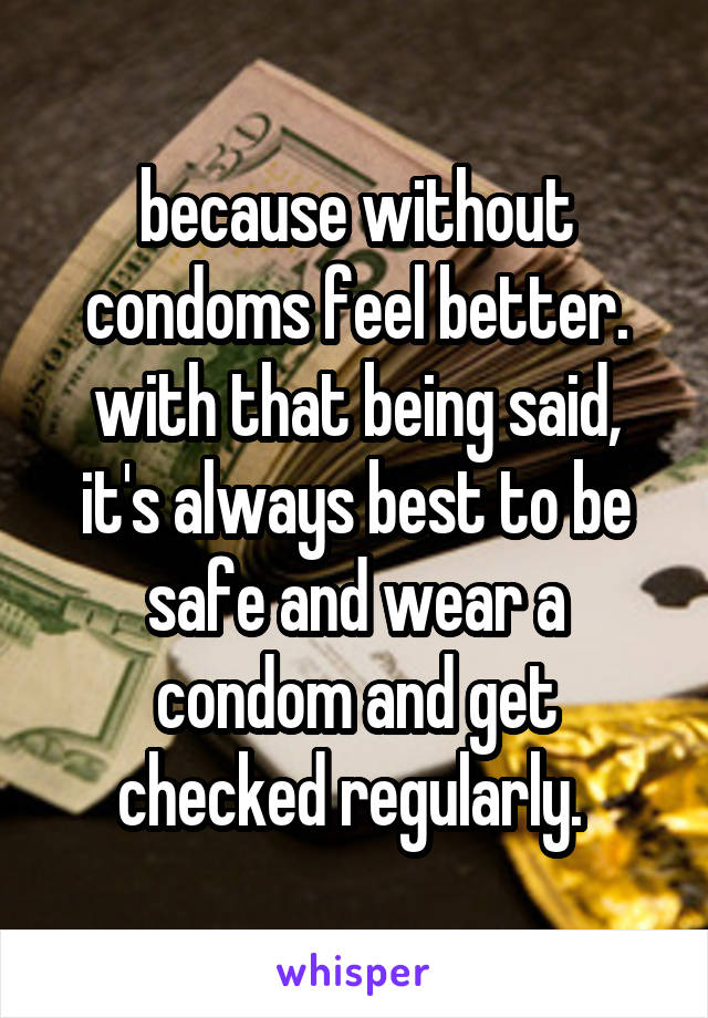 because without condoms feel better. with that being said, it's always best to be safe and wear a condom and get checked regularly. 