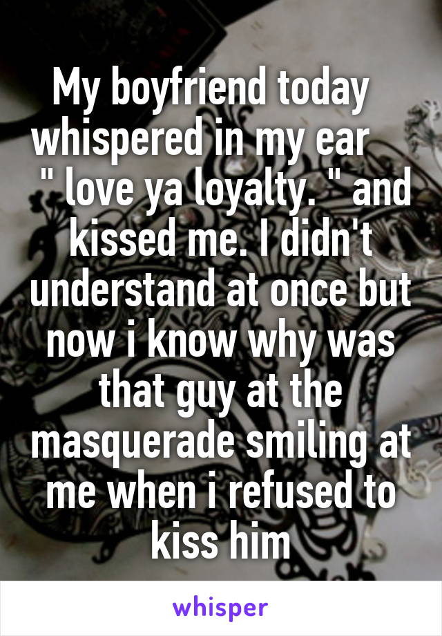 My boyfriend today   whispered in my ear      " love ya loyalty. " and kissed me. I didn't understand at once but now i know why was that guy at the masquerade smiling at me when i refused to kiss him