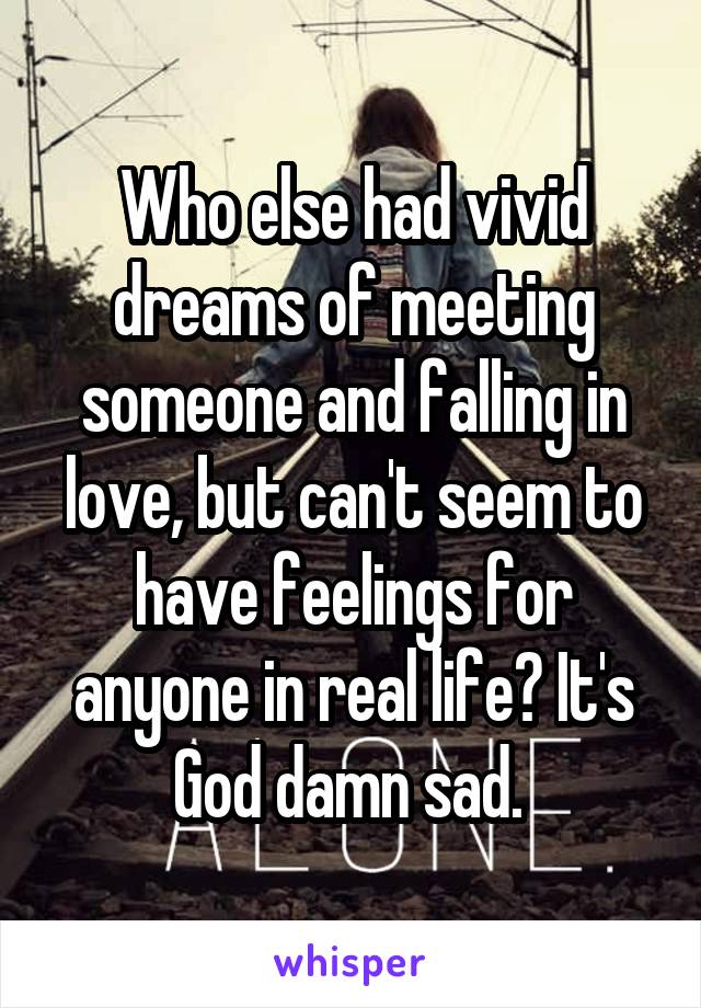 Who else had vivid dreams of meeting someone and falling in love, but can't seem to have feelings for anyone in real life? It's God damn sad. 