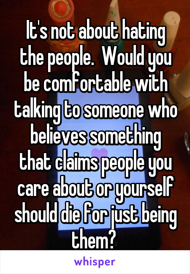 It's not about hating the people.  Would you be comfortable with talking to someone who believes something that claims people you care about or yourself should die for just being them? 