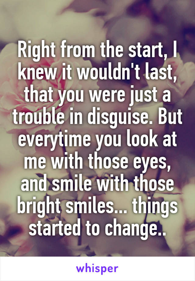 Right from the start, I knew it wouldn't last, that you were just a trouble in disguise. But everytime you look at me with those eyes, and smile with those bright smiles... things started to change..