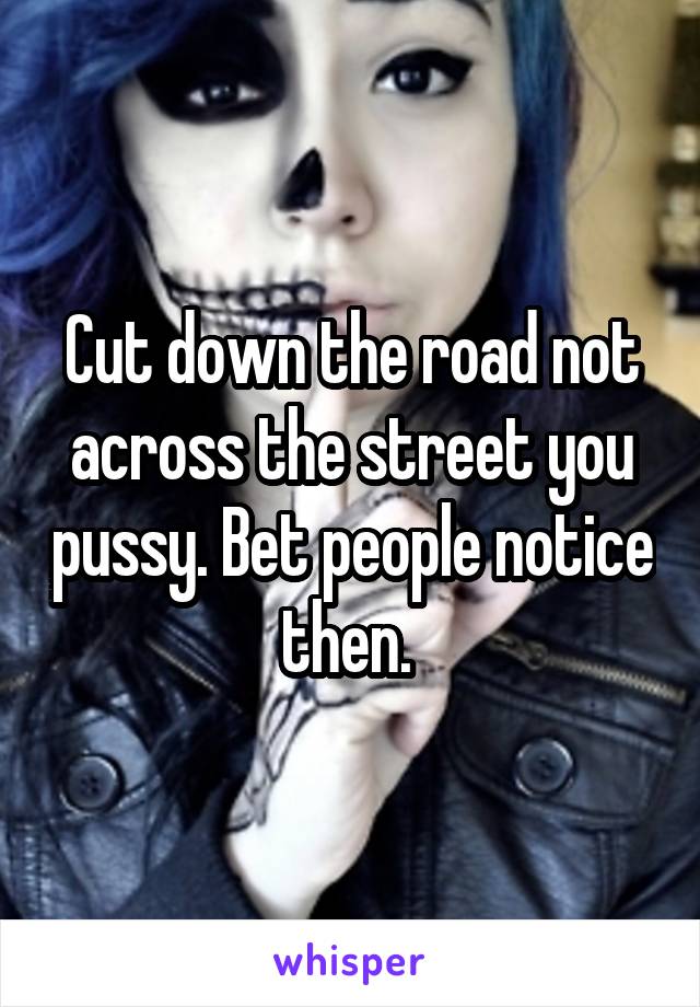 Cut down the road not across the street you pussy. Bet people notice then. 