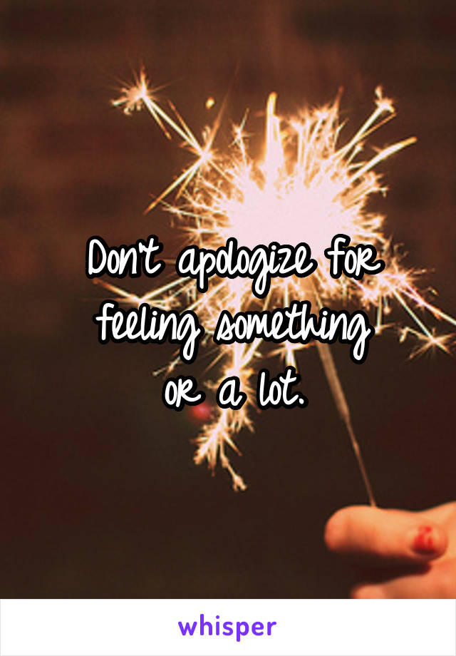 Don't apologize for
feeling something
or a lot.