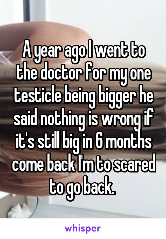 A year ago I went to the doctor for my one testicle being bigger he said nothing is wrong if it's still big in 6 months come back I'm to scared to go back. 