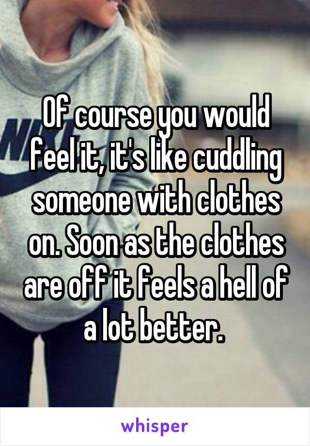 Of course you would feel it, it's like cuddling someone with clothes on. Soon as the clothes are off it feels a hell of a lot better. 