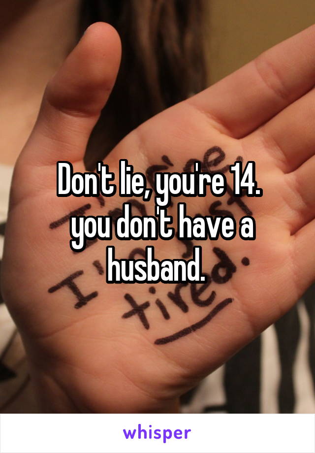 Don't lie, you're 14.
 you don't have a husband. 