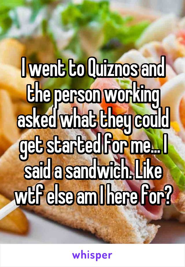 I went to Quiznos and the person working asked what they could get started for me... I said a sandwich. Like wtf else am I here for?