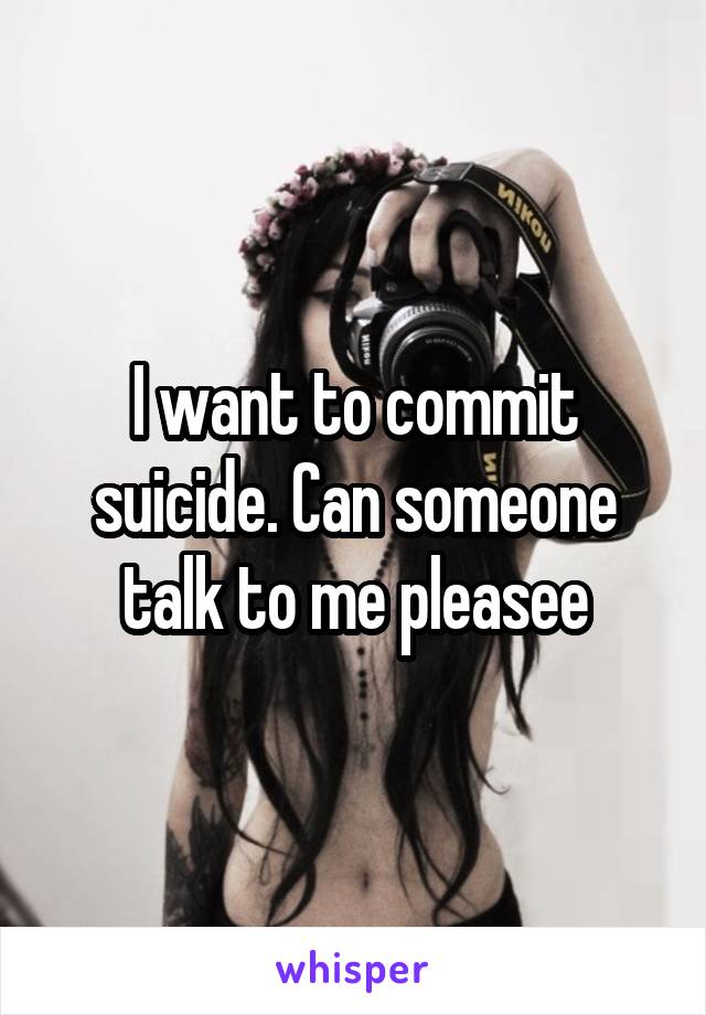 I want to commit suicide. Can someone talk to me pleasee