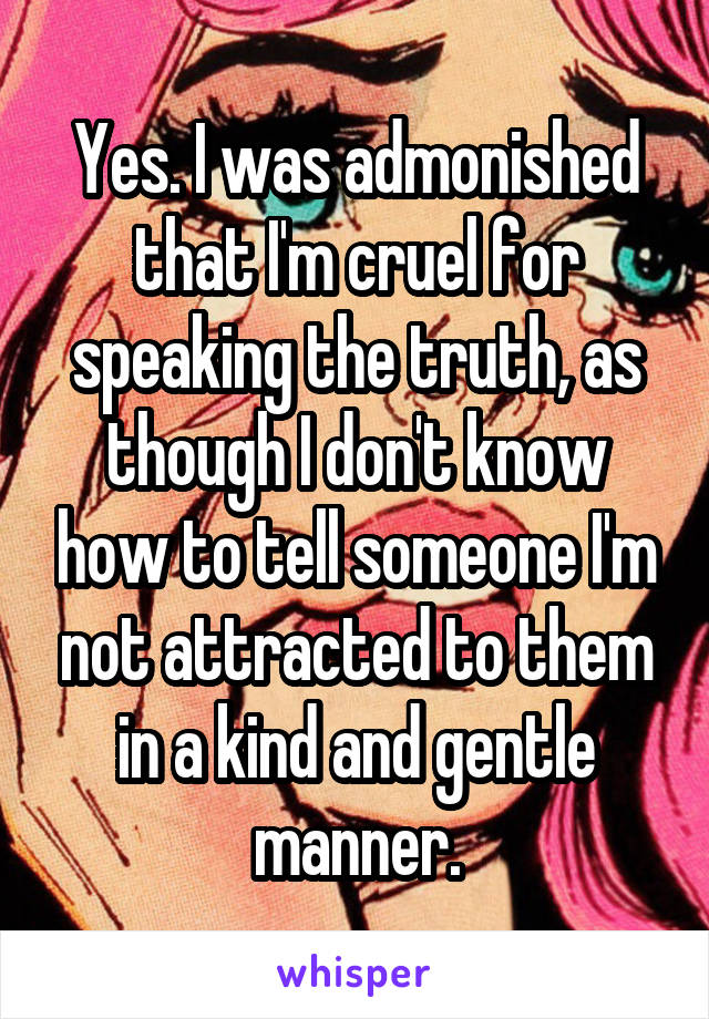 Yes. I was admonished that I'm cruel for speaking the truth, as though I don't know how to tell someone I'm not attracted to them in a kind and gentle manner.