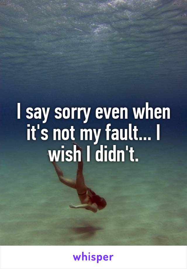 I say sorry even when it's not my fault... I wish I didn't.