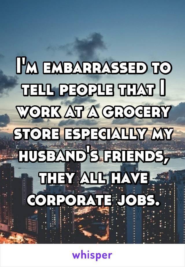 I'm embarrassed to tell people that I work at a grocery store especially my husband's friends, they all have corporate jobs.